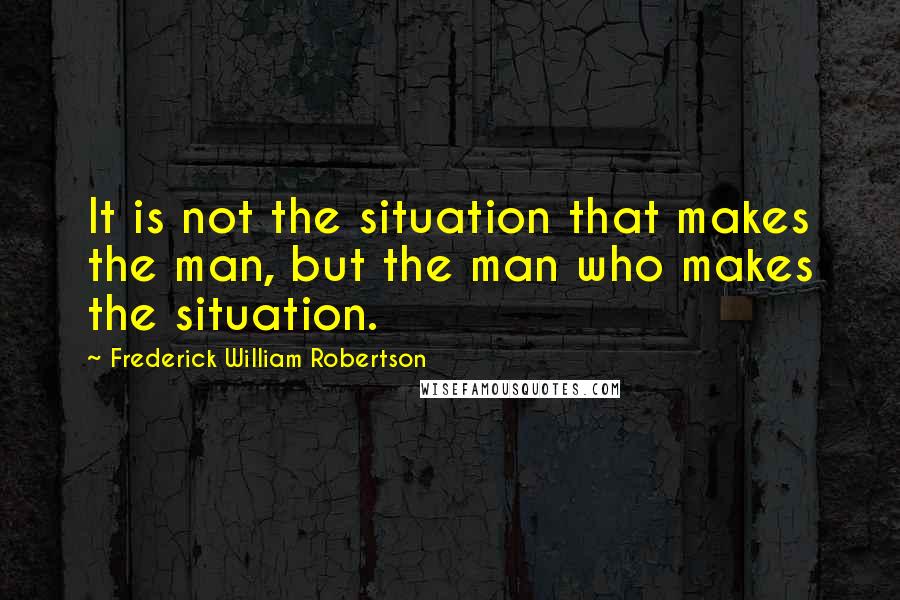 Frederick William Robertson Quotes: It is not the situation that makes the man, but the man who makes the situation.