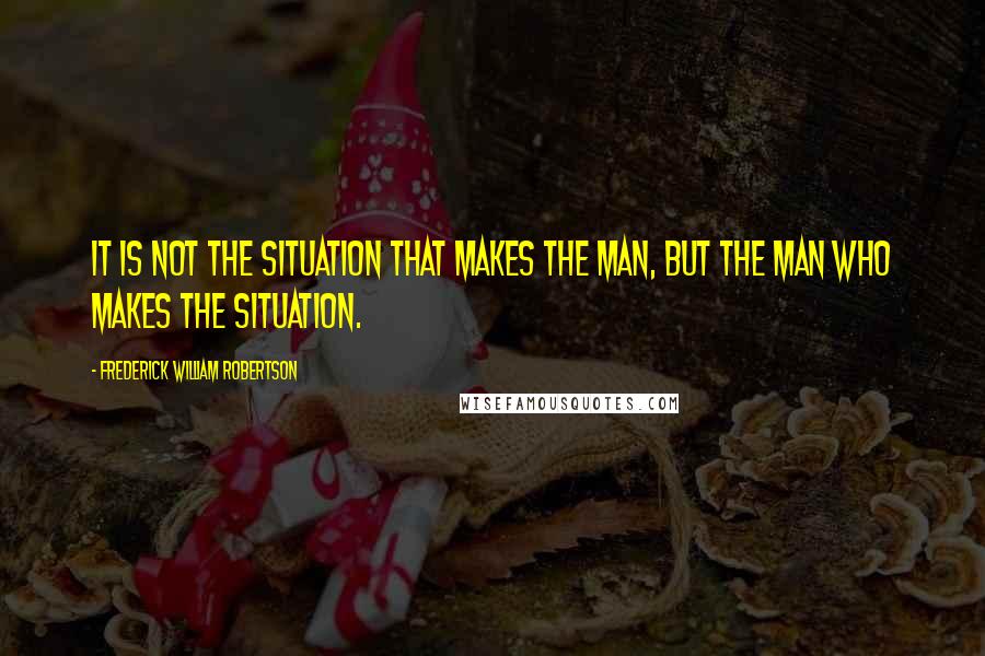 Frederick William Robertson Quotes: It is not the situation that makes the man, but the man who makes the situation.