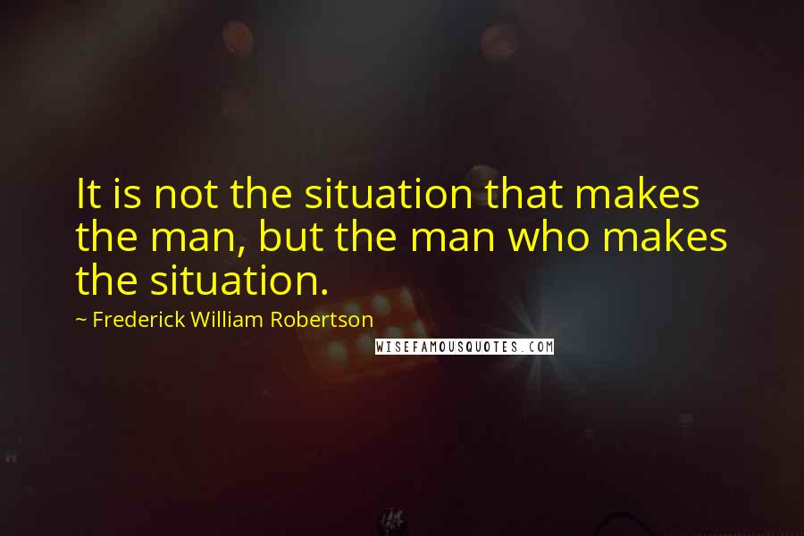 Frederick William Robertson Quotes: It is not the situation that makes the man, but the man who makes the situation.