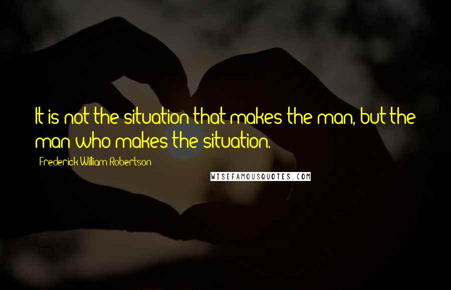 Frederick William Robertson Quotes: It is not the situation that makes the man, but the man who makes the situation.