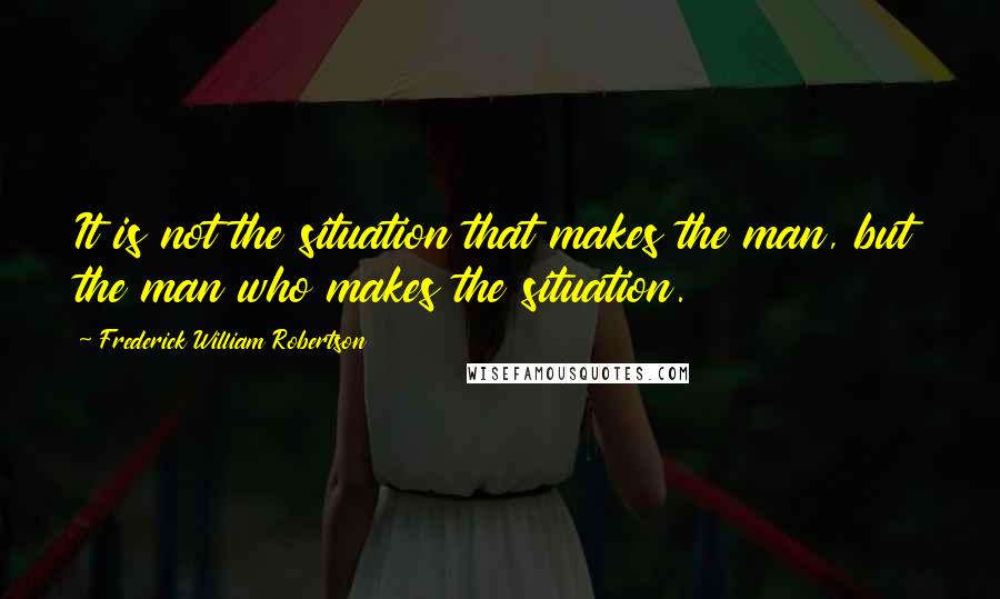 Frederick William Robertson Quotes: It is not the situation that makes the man, but the man who makes the situation.