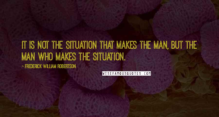 Frederick William Robertson Quotes: It is not the situation that makes the man, but the man who makes the situation.