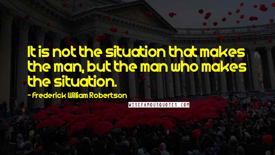 Frederick William Robertson Quotes: It is not the situation that makes the man, but the man who makes the situation.