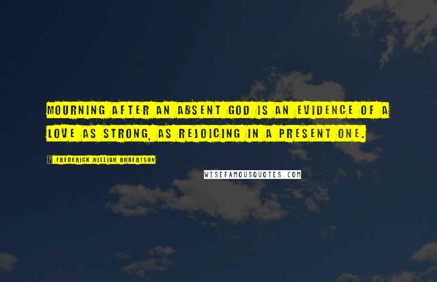 Frederick William Robertson Quotes: Mourning after an absent God is an evidence of a love as strong, as rejoicing in a present one.