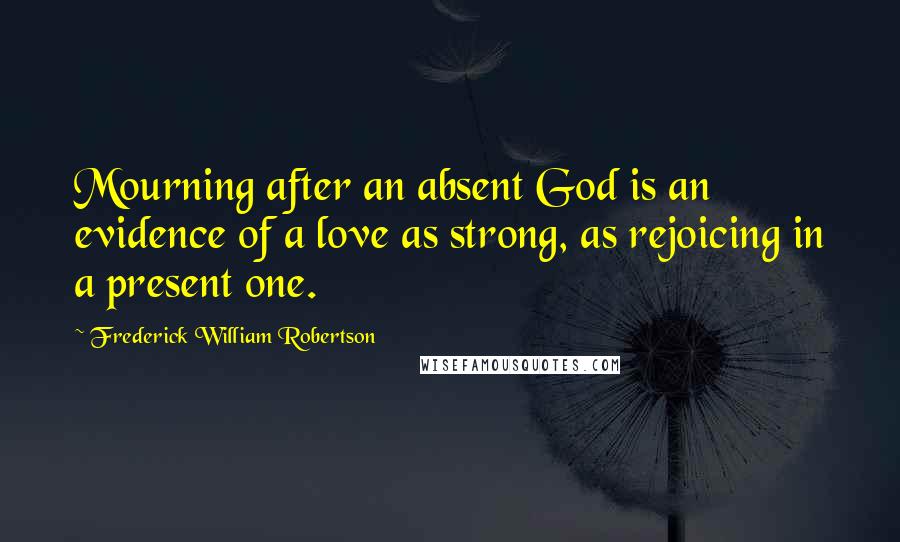 Frederick William Robertson Quotes: Mourning after an absent God is an evidence of a love as strong, as rejoicing in a present one.