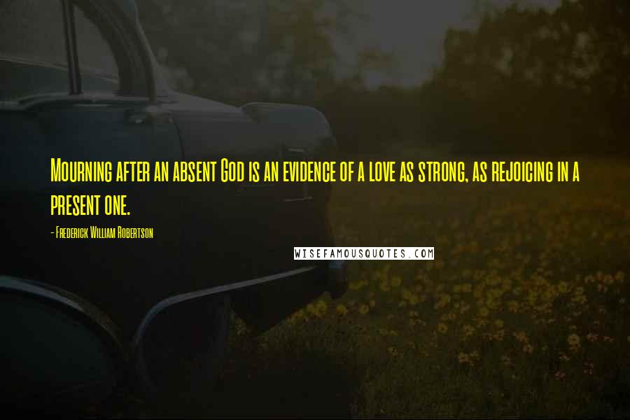 Frederick William Robertson Quotes: Mourning after an absent God is an evidence of a love as strong, as rejoicing in a present one.