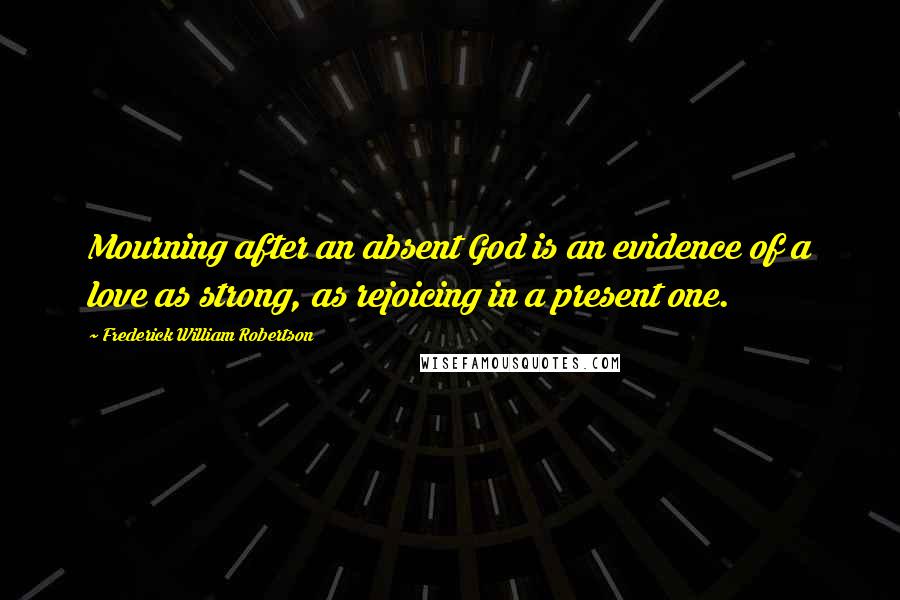 Frederick William Robertson Quotes: Mourning after an absent God is an evidence of a love as strong, as rejoicing in a present one.