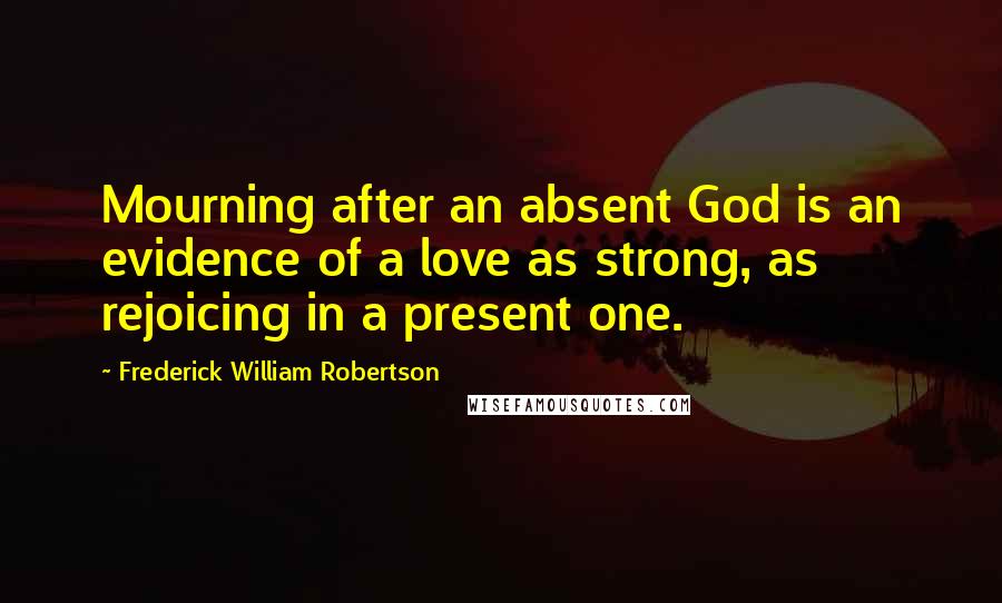 Frederick William Robertson Quotes: Mourning after an absent God is an evidence of a love as strong, as rejoicing in a present one.