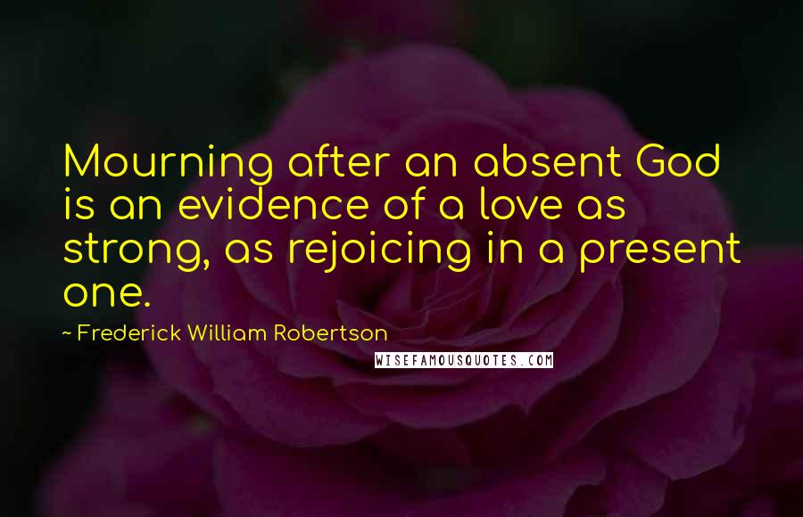 Frederick William Robertson Quotes: Mourning after an absent God is an evidence of a love as strong, as rejoicing in a present one.