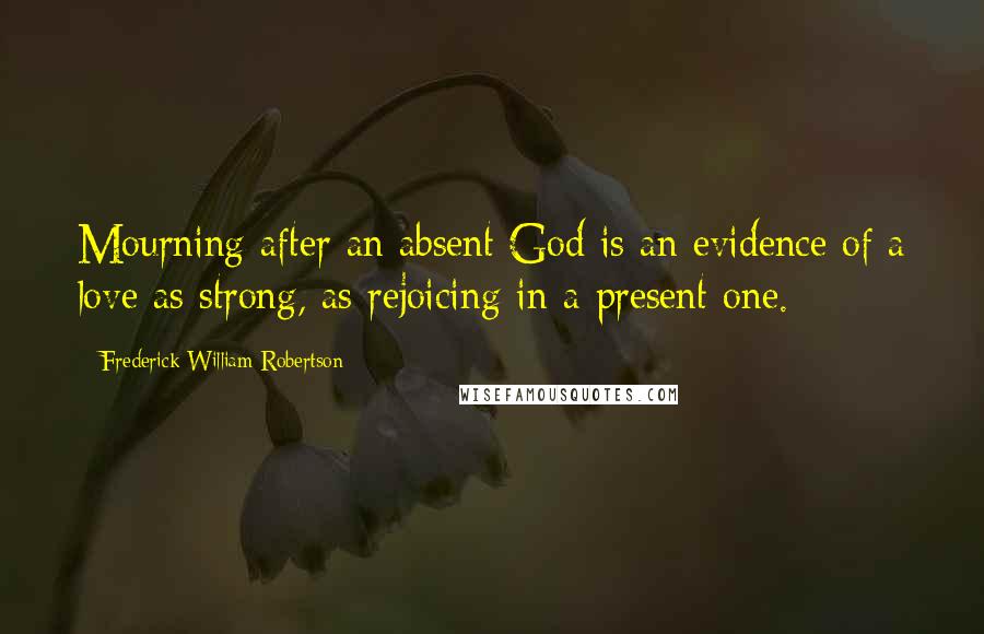 Frederick William Robertson Quotes: Mourning after an absent God is an evidence of a love as strong, as rejoicing in a present one.