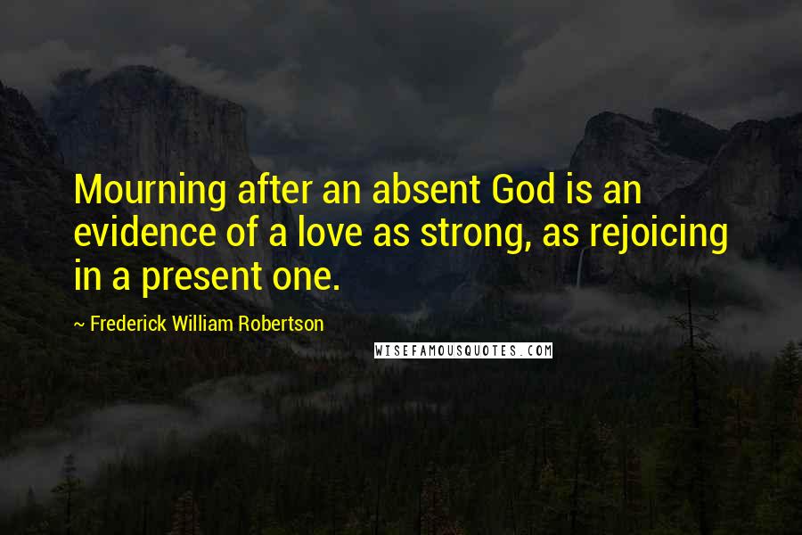 Frederick William Robertson Quotes: Mourning after an absent God is an evidence of a love as strong, as rejoicing in a present one.