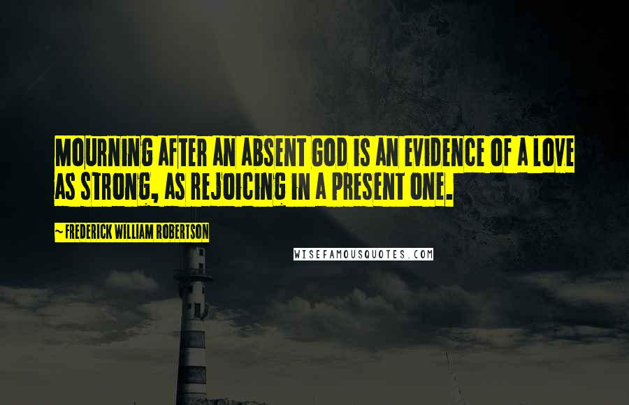 Frederick William Robertson Quotes: Mourning after an absent God is an evidence of a love as strong, as rejoicing in a present one.