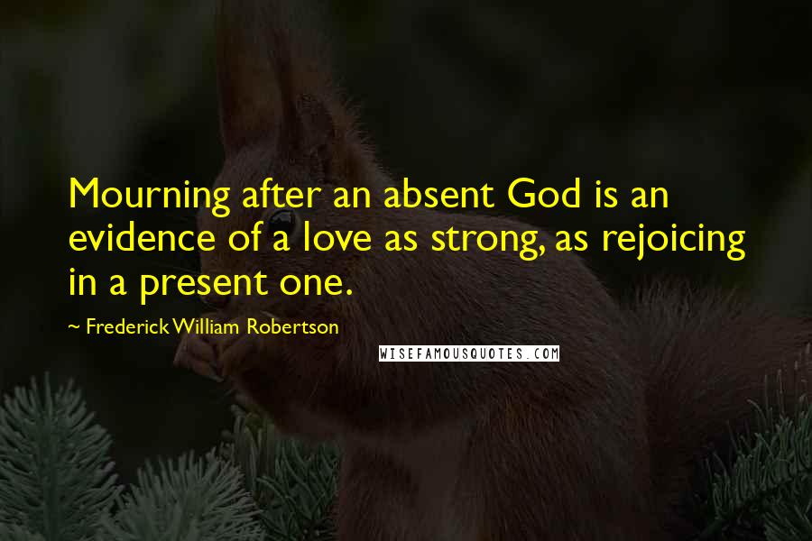 Frederick William Robertson Quotes: Mourning after an absent God is an evidence of a love as strong, as rejoicing in a present one.