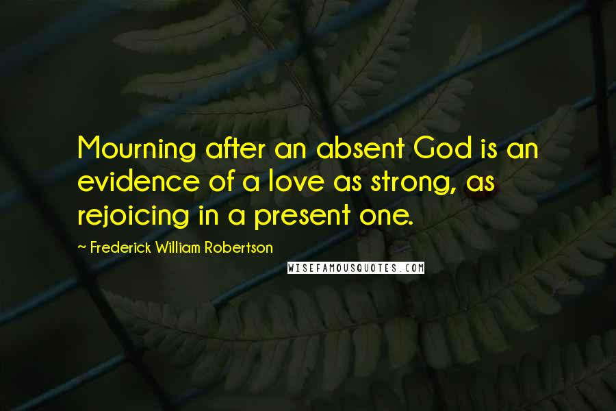 Frederick William Robertson Quotes: Mourning after an absent God is an evidence of a love as strong, as rejoicing in a present one.