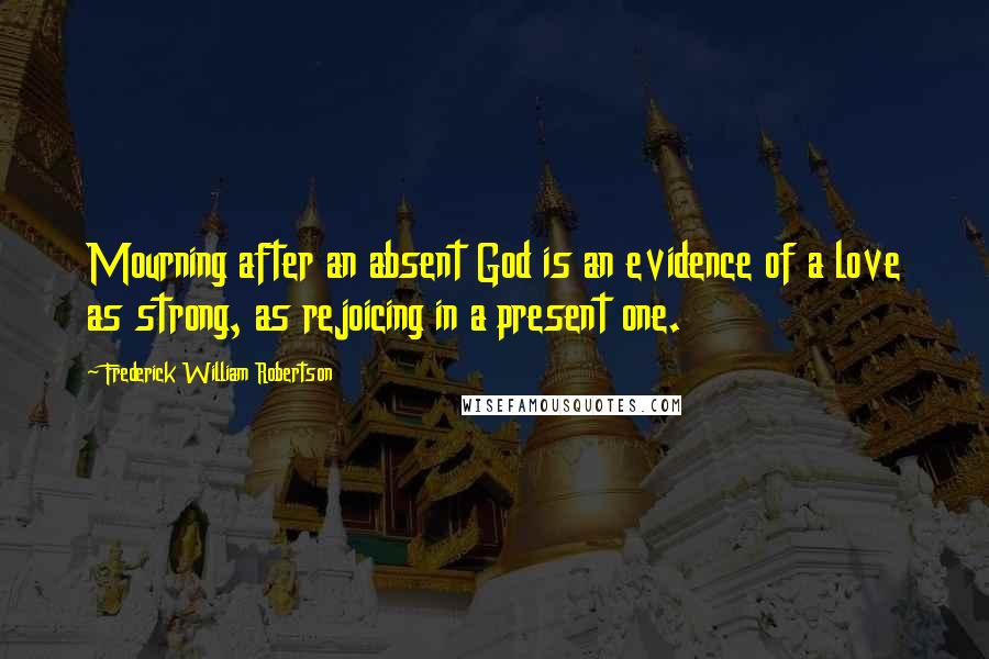 Frederick William Robertson Quotes: Mourning after an absent God is an evidence of a love as strong, as rejoicing in a present one.