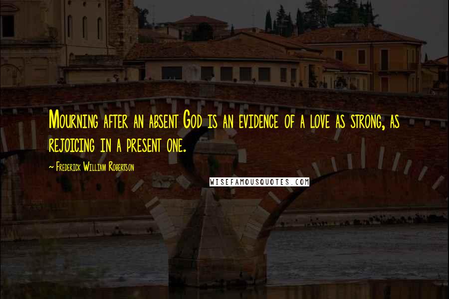 Frederick William Robertson Quotes: Mourning after an absent God is an evidence of a love as strong, as rejoicing in a present one.