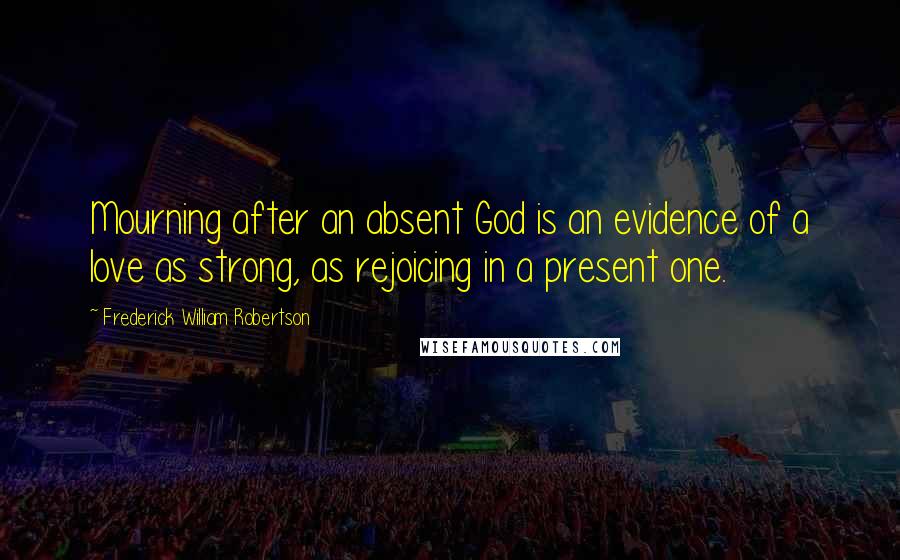 Frederick William Robertson Quotes: Mourning after an absent God is an evidence of a love as strong, as rejoicing in a present one.