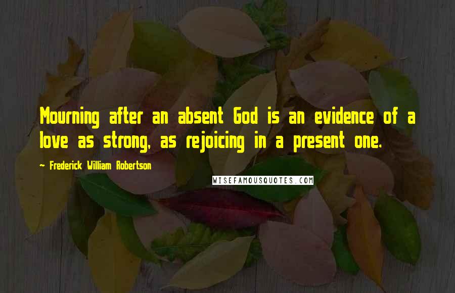 Frederick William Robertson Quotes: Mourning after an absent God is an evidence of a love as strong, as rejoicing in a present one.