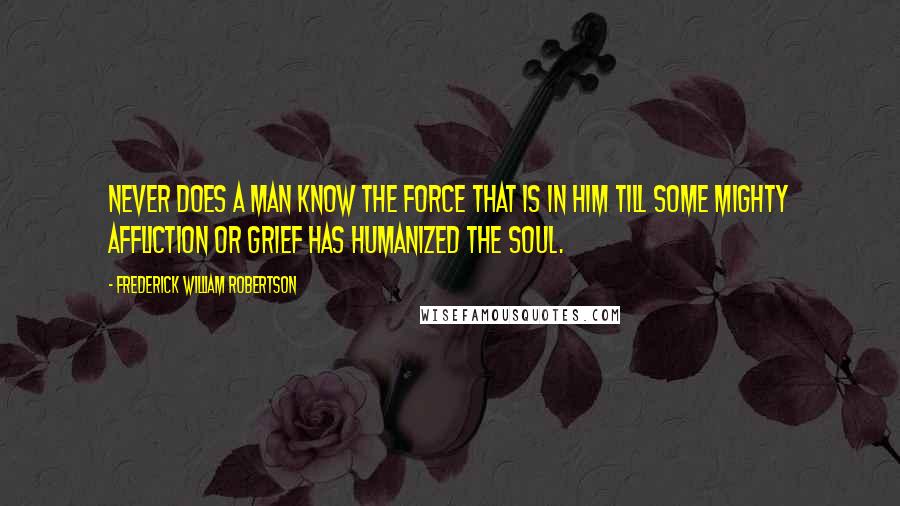 Frederick William Robertson Quotes: Never does a man know the force that is in him till some mighty affliction or grief has humanized the soul.