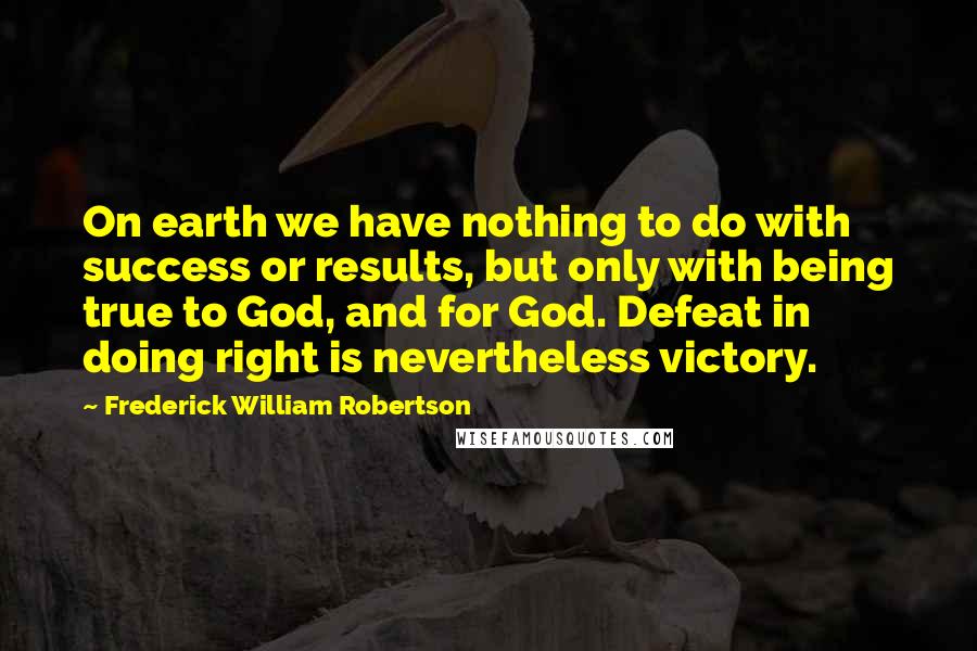 Frederick William Robertson Quotes: On earth we have nothing to do with success or results, but only with being true to God, and for God. Defeat in doing right is nevertheless victory.