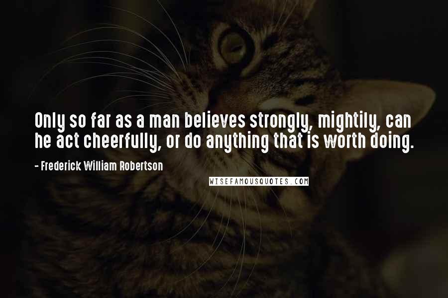 Frederick William Robertson Quotes: Only so far as a man believes strongly, mightily, can he act cheerfully, or do anything that is worth doing.