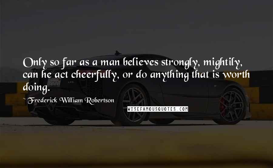 Frederick William Robertson Quotes: Only so far as a man believes strongly, mightily, can he act cheerfully, or do anything that is worth doing.