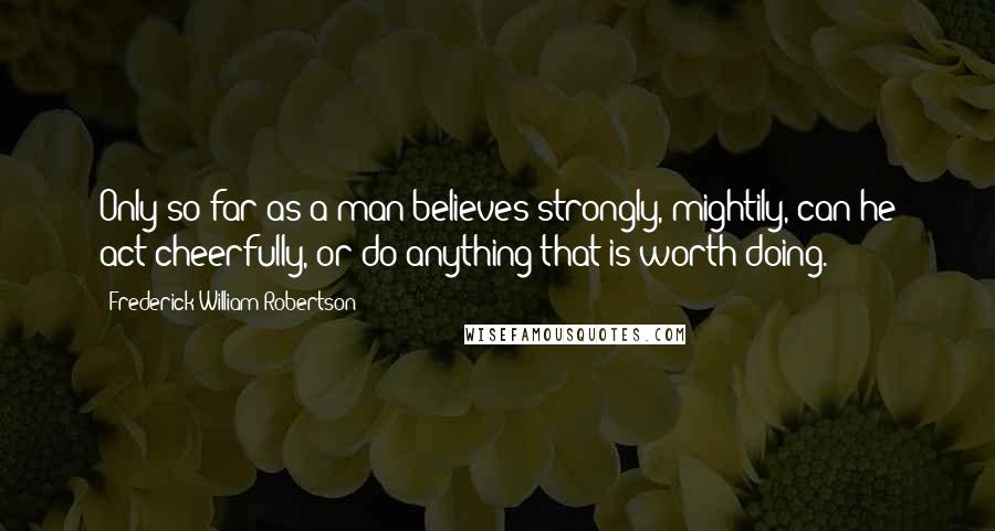 Frederick William Robertson Quotes: Only so far as a man believes strongly, mightily, can he act cheerfully, or do anything that is worth doing.