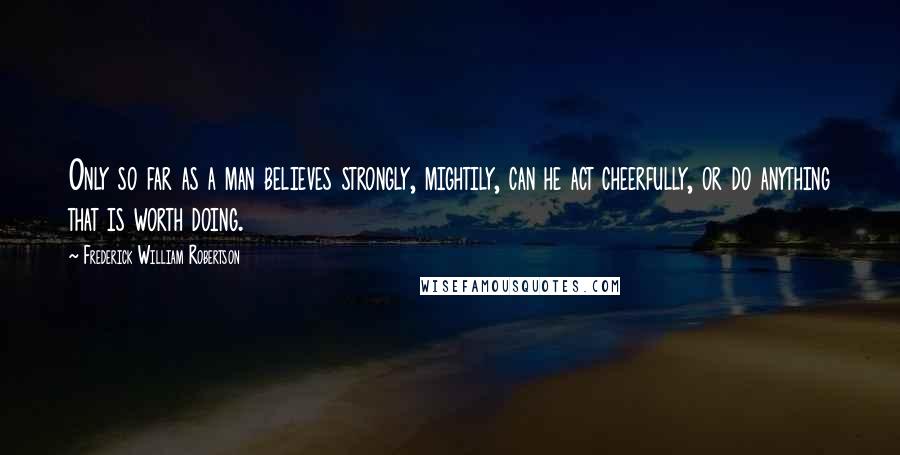 Frederick William Robertson Quotes: Only so far as a man believes strongly, mightily, can he act cheerfully, or do anything that is worth doing.