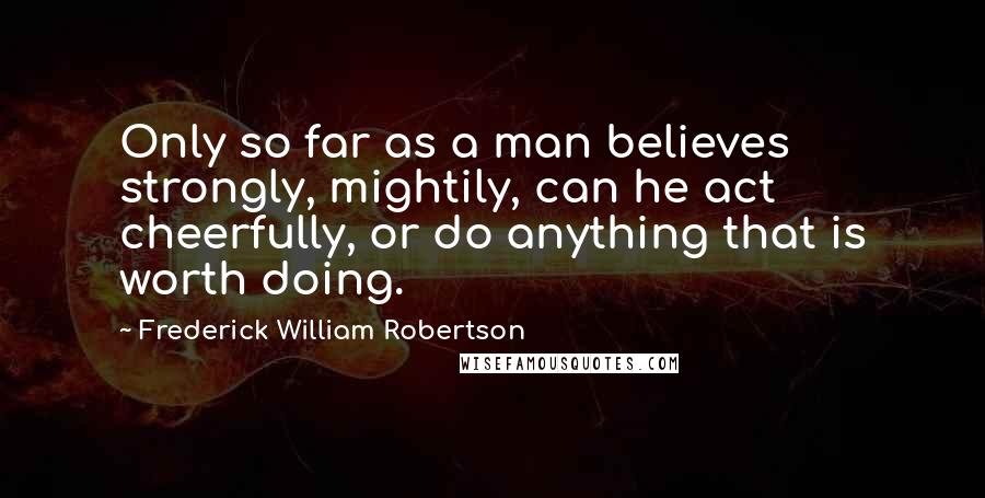 Frederick William Robertson Quotes: Only so far as a man believes strongly, mightily, can he act cheerfully, or do anything that is worth doing.