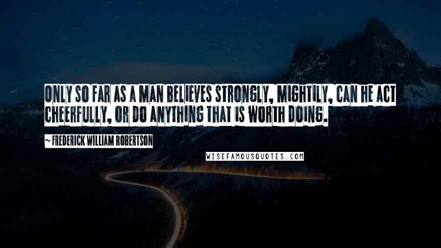 Frederick William Robertson Quotes: Only so far as a man believes strongly, mightily, can he act cheerfully, or do anything that is worth doing.
