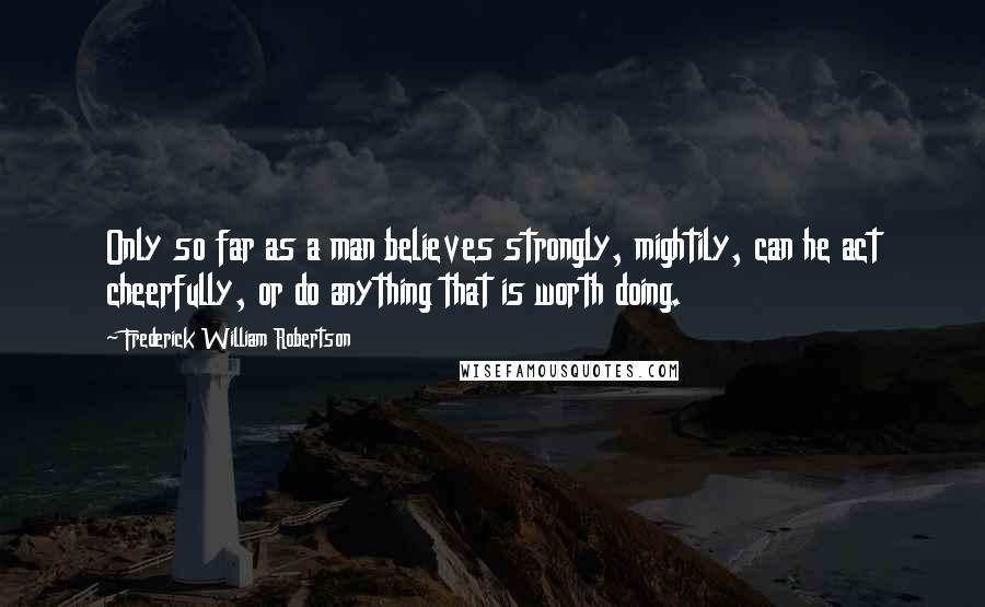 Frederick William Robertson Quotes: Only so far as a man believes strongly, mightily, can he act cheerfully, or do anything that is worth doing.