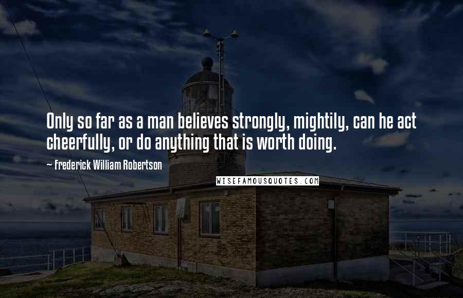 Frederick William Robertson Quotes: Only so far as a man believes strongly, mightily, can he act cheerfully, or do anything that is worth doing.