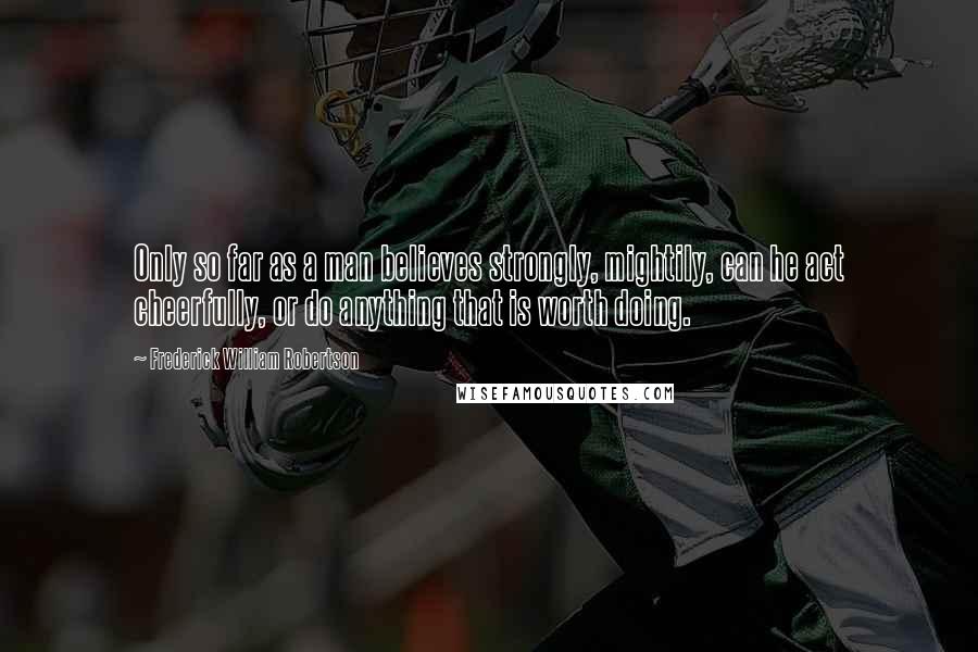 Frederick William Robertson Quotes: Only so far as a man believes strongly, mightily, can he act cheerfully, or do anything that is worth doing.