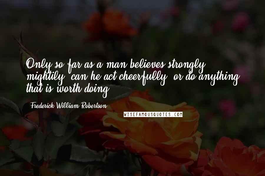 Frederick William Robertson Quotes: Only so far as a man believes strongly, mightily, can he act cheerfully, or do anything that is worth doing.