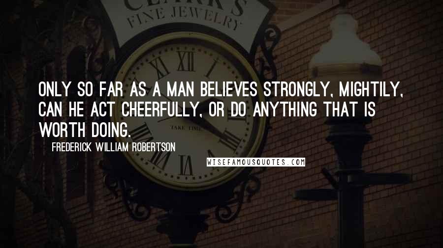 Frederick William Robertson Quotes: Only so far as a man believes strongly, mightily, can he act cheerfully, or do anything that is worth doing.