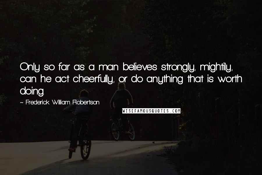 Frederick William Robertson Quotes: Only so far as a man believes strongly, mightily, can he act cheerfully, or do anything that is worth doing.