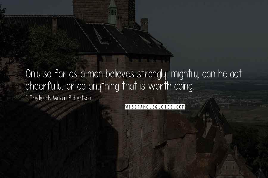 Frederick William Robertson Quotes: Only so far as a man believes strongly, mightily, can he act cheerfully, or do anything that is worth doing.