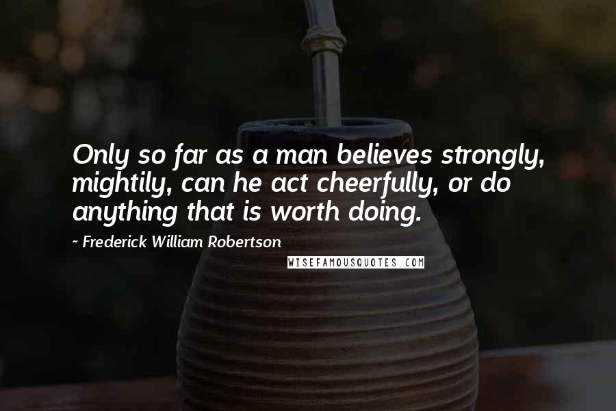 Frederick William Robertson Quotes: Only so far as a man believes strongly, mightily, can he act cheerfully, or do anything that is worth doing.