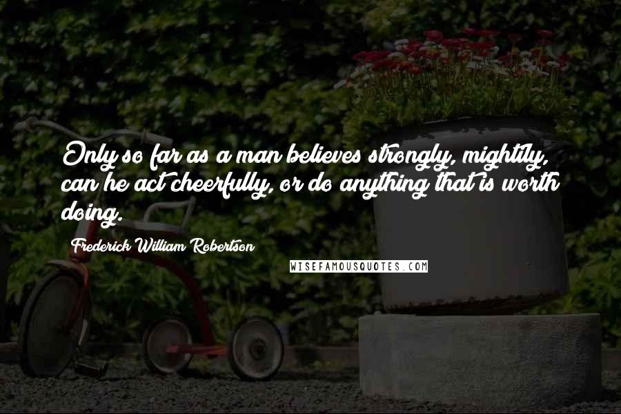 Frederick William Robertson Quotes: Only so far as a man believes strongly, mightily, can he act cheerfully, or do anything that is worth doing.