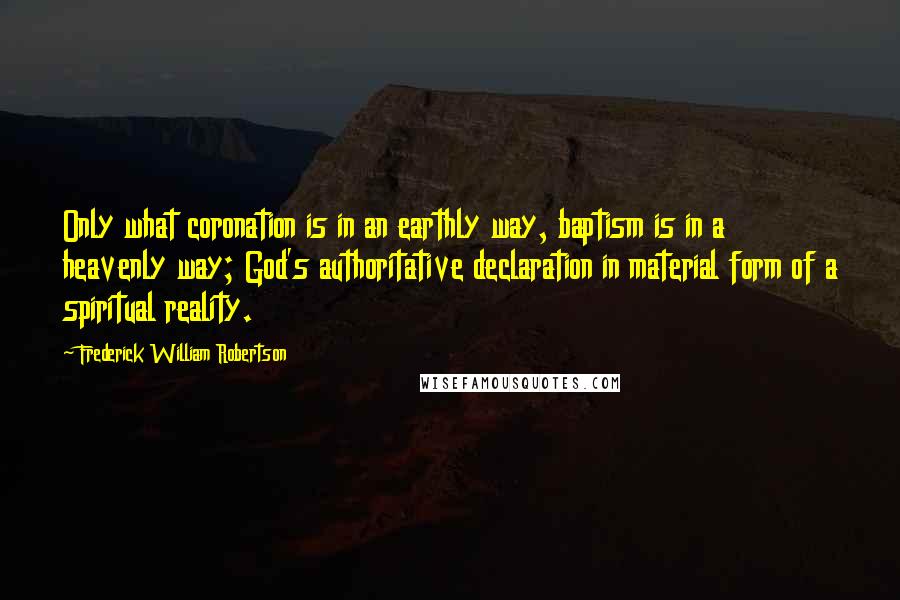 Frederick William Robertson Quotes: Only what coronation is in an earthly way, baptism is in a heavenly way; God's authoritative declaration in material form of a spiritual reality.