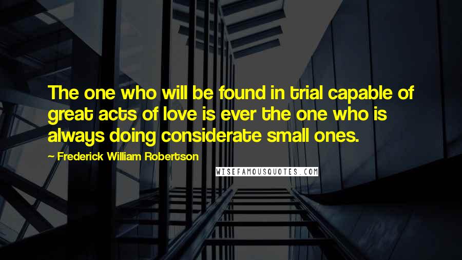 Frederick William Robertson Quotes: The one who will be found in trial capable of great acts of love is ever the one who is always doing considerate small ones.