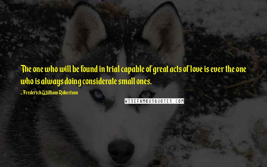 Frederick William Robertson Quotes: The one who will be found in trial capable of great acts of love is ever the one who is always doing considerate small ones.