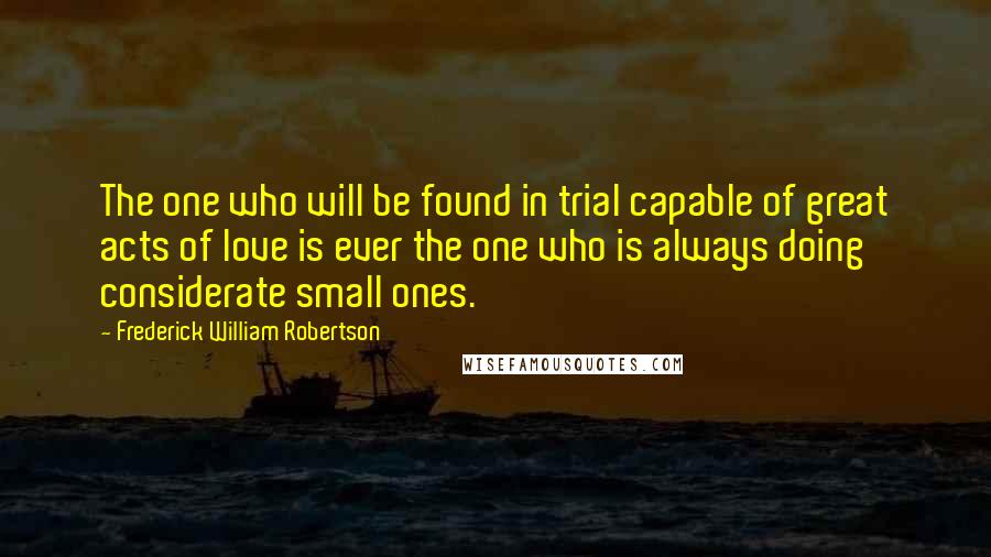 Frederick William Robertson Quotes: The one who will be found in trial capable of great acts of love is ever the one who is always doing considerate small ones.