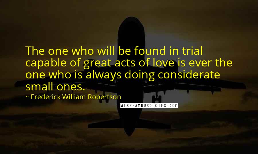 Frederick William Robertson Quotes: The one who will be found in trial capable of great acts of love is ever the one who is always doing considerate small ones.