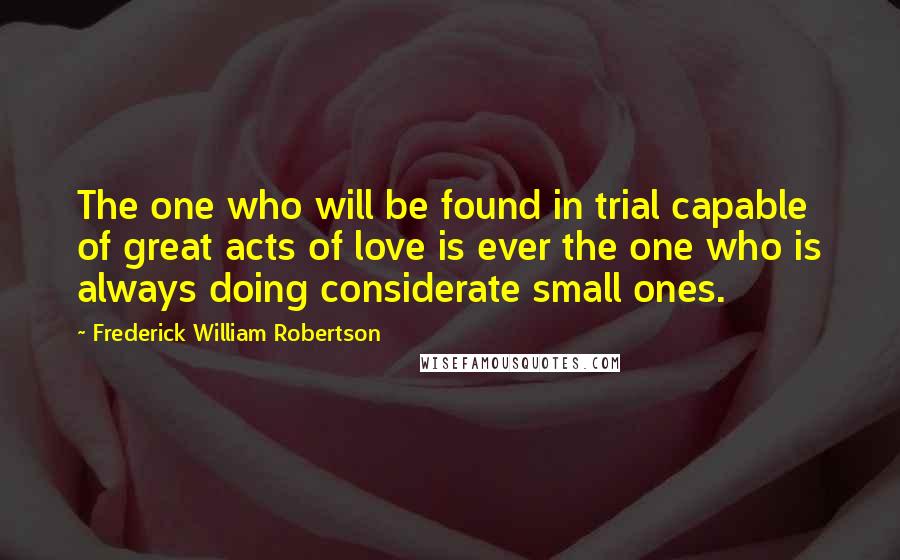 Frederick William Robertson Quotes: The one who will be found in trial capable of great acts of love is ever the one who is always doing considerate small ones.