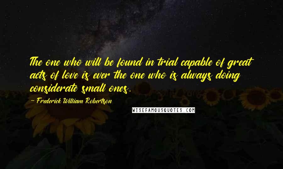 Frederick William Robertson Quotes: The one who will be found in trial capable of great acts of love is ever the one who is always doing considerate small ones.