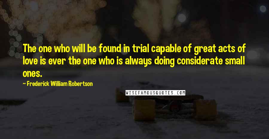 Frederick William Robertson Quotes: The one who will be found in trial capable of great acts of love is ever the one who is always doing considerate small ones.