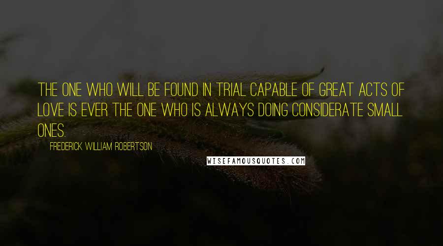 Frederick William Robertson Quotes: The one who will be found in trial capable of great acts of love is ever the one who is always doing considerate small ones.