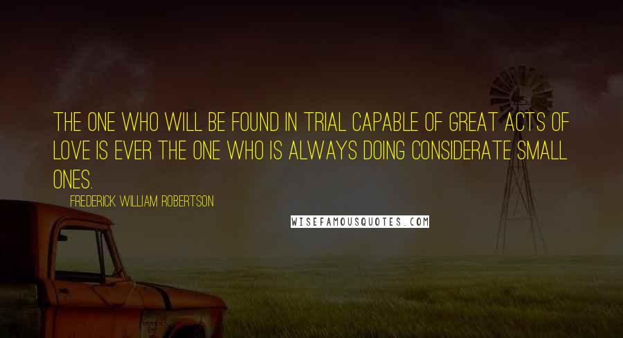 Frederick William Robertson Quotes: The one who will be found in trial capable of great acts of love is ever the one who is always doing considerate small ones.