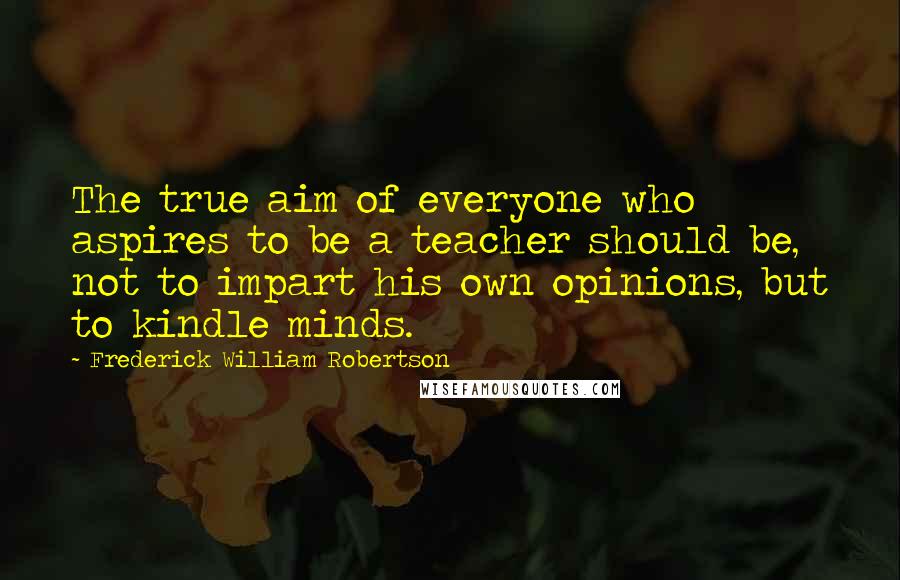 Frederick William Robertson Quotes: The true aim of everyone who aspires to be a teacher should be, not to impart his own opinions, but to kindle minds.